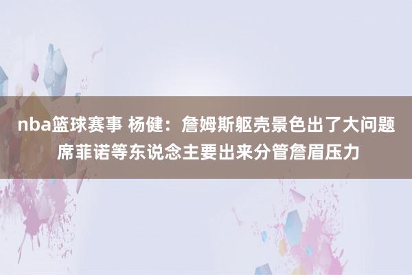 nba篮球赛事 杨健：詹姆斯躯壳景色出了大问题 席菲诺等东说念主要出来分管詹眉压力