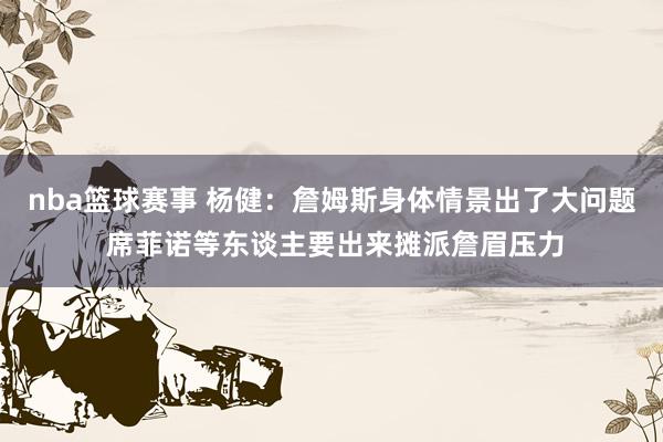 nba篮球赛事 杨健：詹姆斯身体情景出了大问题 席菲诺等东谈主要出来摊派詹眉压力