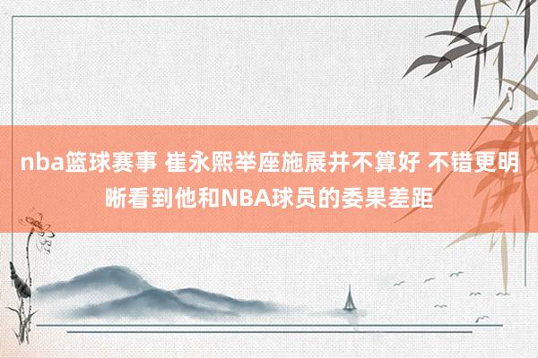 nba篮球赛事 崔永熙举座施展并不算好 不错更明晰看到他和NBA球员的委果差距