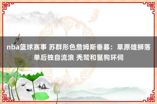 nba篮球赛事 苏群形色詹姆斯垂暮：草原雄狮落单后独自流浪 秃鹫和鬣狗环伺