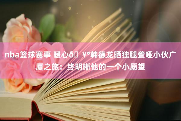 nba篮球赛事 暖心🥰韩德龙晒独腿聋哑小伙广厦之旅：终明晰他的一个小愿望