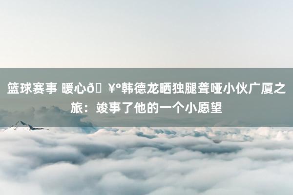 篮球赛事 暖心🥰韩德龙晒独腿聋哑小伙广厦之旅：竣事了他的一个小愿望