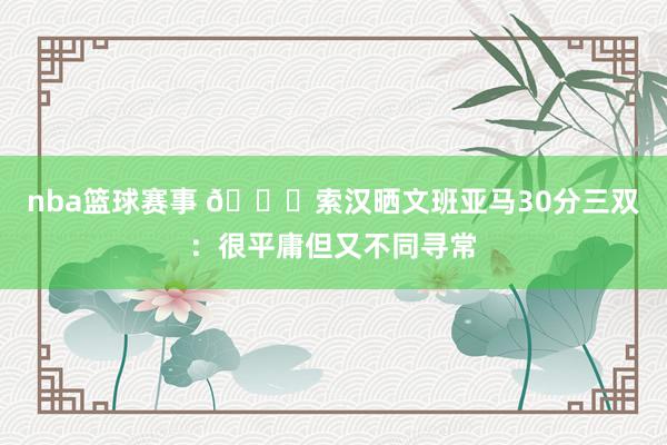 nba篮球赛事 👀索汉晒文班亚马30分三双：很平庸但又不同寻常