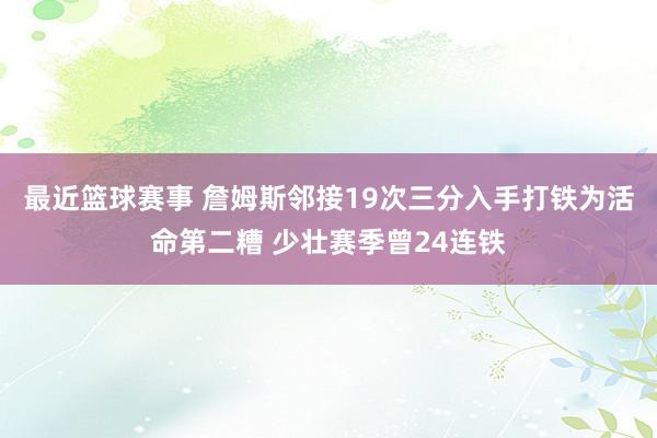 最近篮球赛事 詹姆斯邻接19次三分入手打铁为活命第二糟 少壮赛季曾24连铁