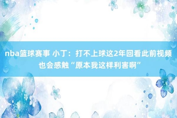 nba篮球赛事 小丁：打不上球这2年回看此前视频 也会感触“原本我这样利害啊”