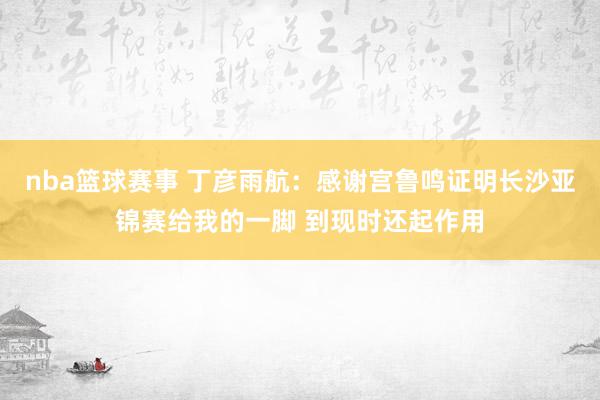 nba篮球赛事 丁彦雨航：感谢宫鲁鸣证明长沙亚锦赛给我的一脚 到现时还起作用