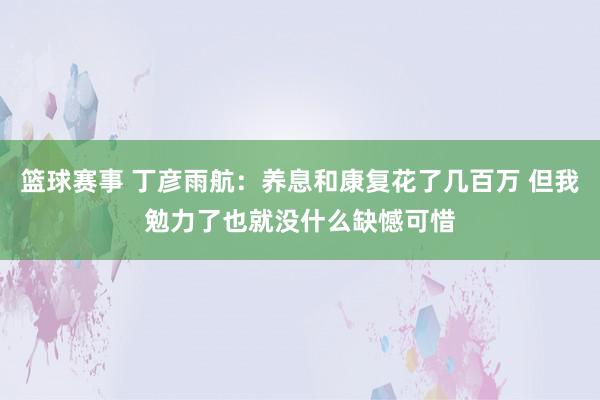 篮球赛事 丁彦雨航：养息和康复花了几百万 但我勉力了也就没什么缺憾可惜