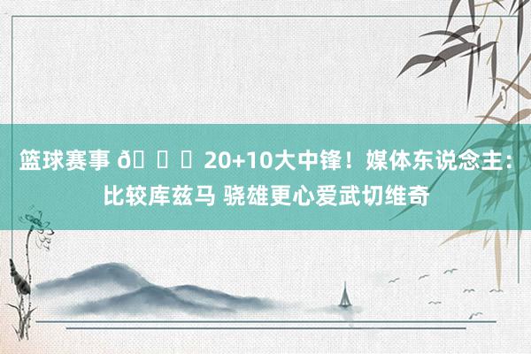 篮球赛事 😋20+10大中锋！媒体东说念主：比较库兹马 骁雄更心爱武切维奇