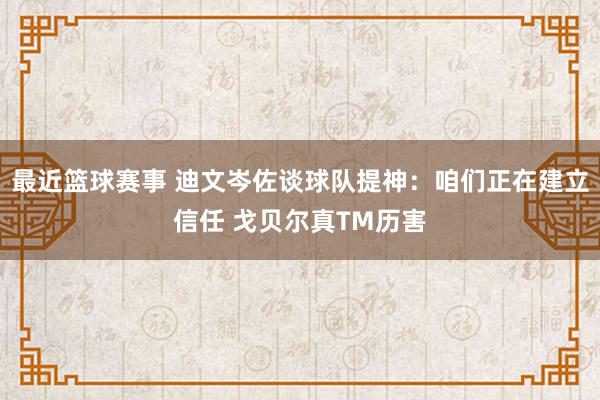 最近篮球赛事 迪文岑佐谈球队提神：咱们正在建立信任 戈贝尔真TM历害