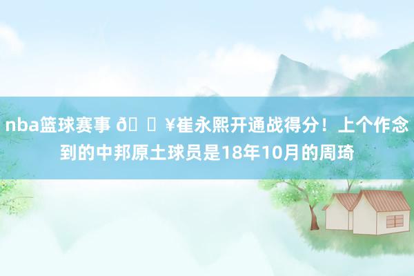 nba篮球赛事 🔥崔永熙开通战得分！上个作念到的中邦原土球员是18年10月的周琦