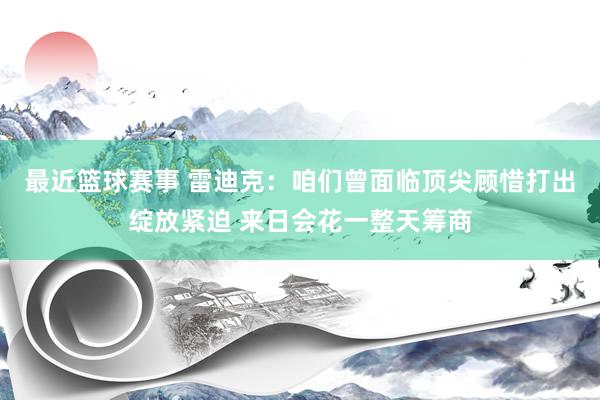 最近篮球赛事 雷迪克：咱们曾面临顶尖顾惜打出绽放紧迫 来日会花一整天筹商