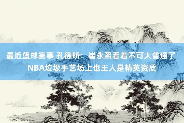 最近篮球赛事 孔德昕：崔永熙看着不可太普通了 NBA垃圾手艺场上也王人是精英资质