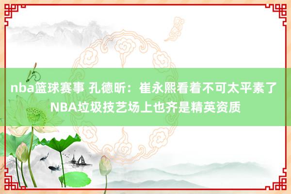 nba篮球赛事 孔德昕：崔永熙看着不可太平素了 NBA垃圾技艺场上也齐是精英资质