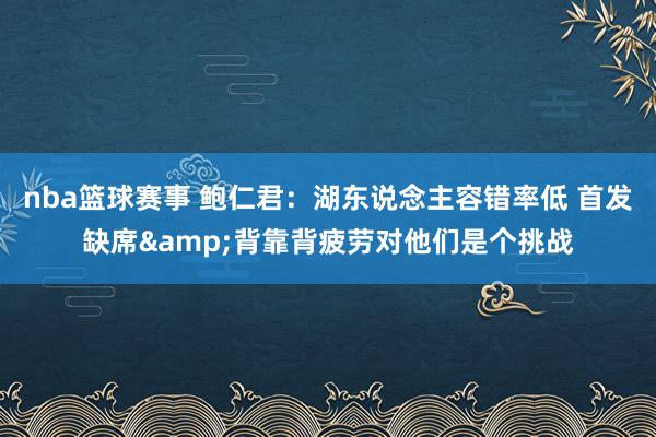 nba篮球赛事 鲍仁君：湖东说念主容错率低 首发缺席&背靠背疲劳对他们是个挑战