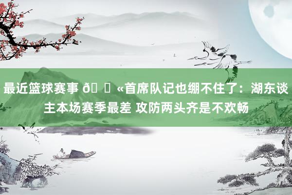 最近篮球赛事 😫首席队记也绷不住了：湖东谈主本场赛季最差 攻防两头齐是不欢畅