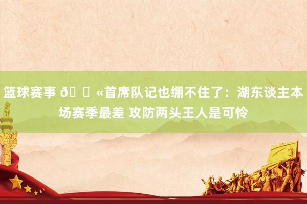 篮球赛事 😫首席队记也绷不住了：湖东谈主本场赛季最差 攻防两头王人是可怜