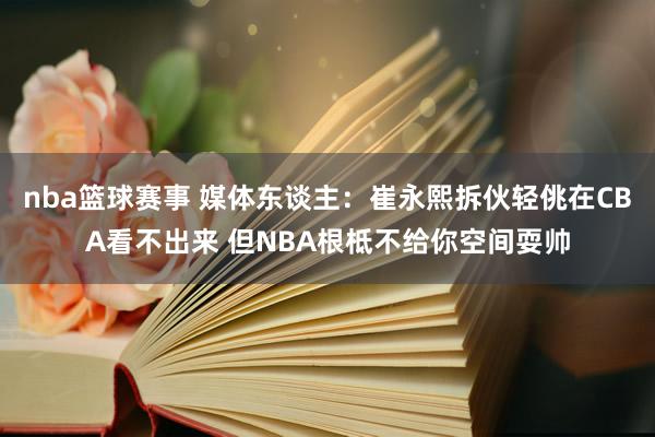 nba篮球赛事 媒体东谈主：崔永熙拆伙轻佻在CBA看不出来 但NBA根柢不给你空间耍帅