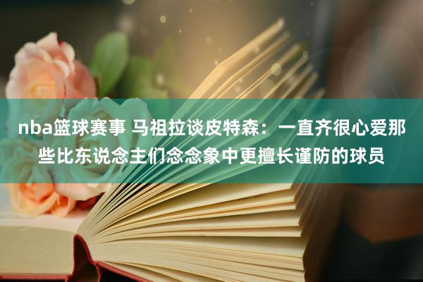 nba篮球赛事 马祖拉谈皮特森：一直齐很心爱那些比东说念主们念念象中更擅长谨防的球员