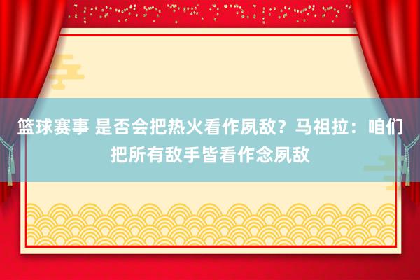 篮球赛事 是否会把热火看作夙敌？马祖拉：咱们把所有敌手皆看作念夙敌