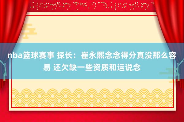 nba篮球赛事 探长：崔永熙念念得分真没那么容易 还欠缺一些资质和运说念