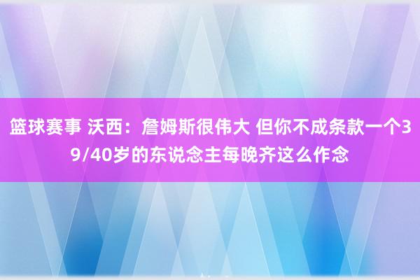 篮球赛事 沃西：詹姆斯很伟大 但你不成条款一个39/40岁的东说念主每晚齐这么作念