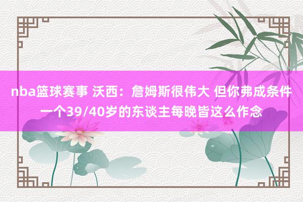 nba篮球赛事 沃西：詹姆斯很伟大 但你弗成条件一个39/40岁的东谈主每晚皆这么作念