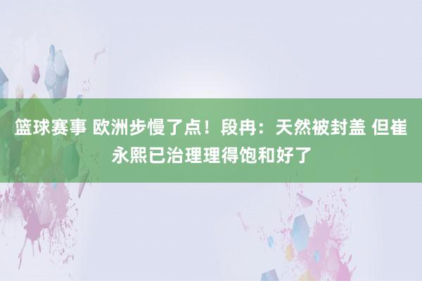 篮球赛事 欧洲步慢了点！段冉：天然被封盖 但崔永熙已治理理得饱和好了