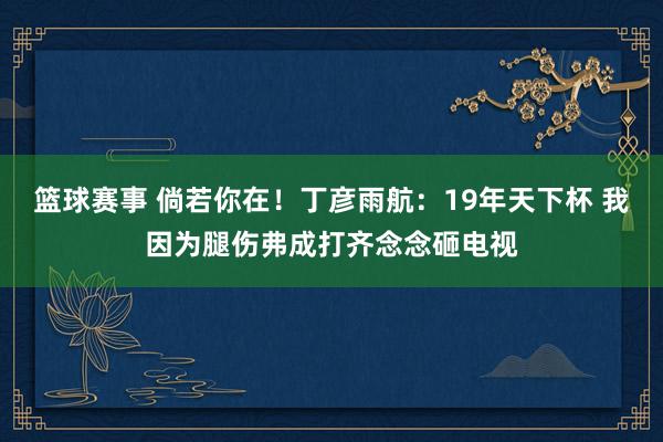 篮球赛事 倘若你在！丁彦雨航：19年天下杯 我因为腿伤弗成打齐念念砸电视