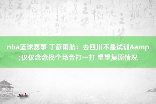 nba篮球赛事 丁彦雨航：去四川不是试训&仅仅念念找个场合打一打 望望复原情况