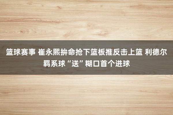 篮球赛事 崔永熙拚命抢下篮板推反击上篮 利德尔羁系球“送”糊口首个进球