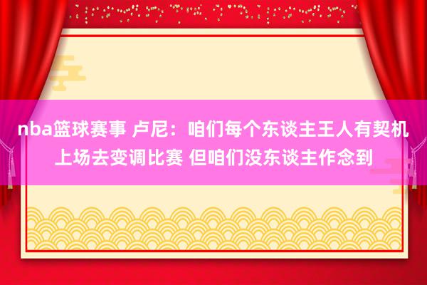 nba篮球赛事 卢尼：咱们每个东谈主王人有契机上场去变调比赛 但咱们没东谈主作念到