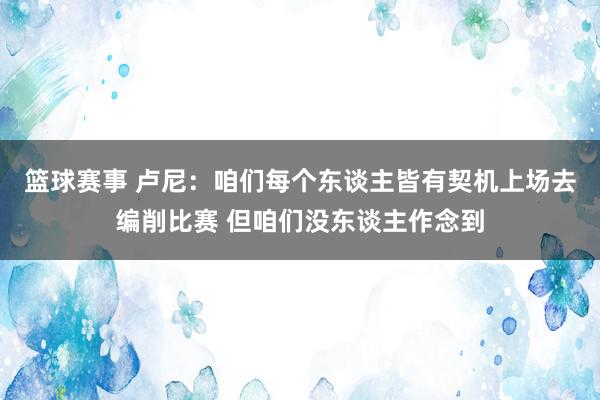 篮球赛事 卢尼：咱们每个东谈主皆有契机上场去编削比赛 但咱们没东谈主作念到