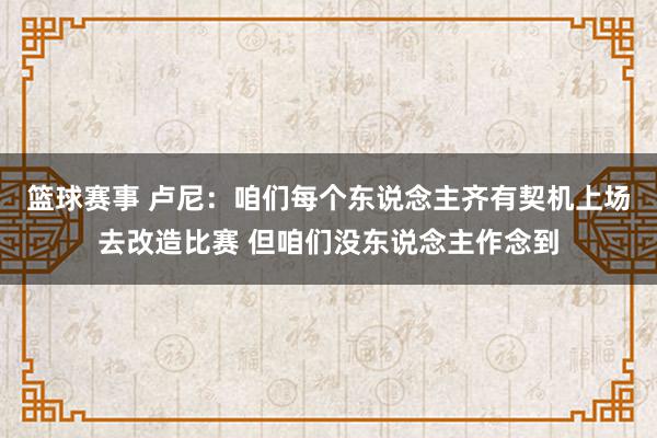 篮球赛事 卢尼：咱们每个东说念主齐有契机上场去改造比赛 但咱们没东说念主作念到