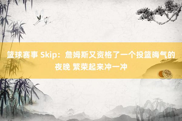 篮球赛事 Skip：詹姆斯又资格了一个投篮晦气的夜晚 繁荣起来冲一冲