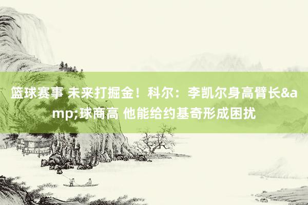 篮球赛事 未来打掘金！科尔：李凯尔身高臂长&球商高 他能给约基奇形成困扰