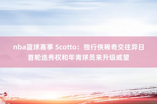 nba篮球赛事 Scotto：独行侠稀奇交往异日首轮选秀权和年青球员来升级威望