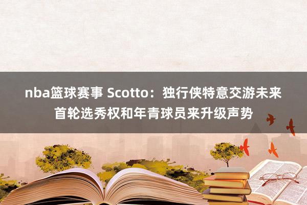 nba篮球赛事 Scotto：独行侠特意交游未来首轮选秀权和年青球员来升级声势