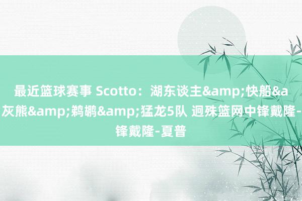 最近篮球赛事 Scotto：湖东谈主&快船&灰熊&鹈鹕&猛龙5队 迥殊篮网中锋戴隆-夏普