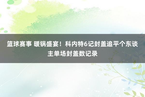 篮球赛事 暖锅盛宴！科内特6记封盖追平个东谈主单场封盖数记录