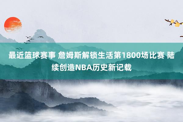 最近篮球赛事 詹姆斯解锁生活第1800场比赛 陆续创造NBA历史新记载