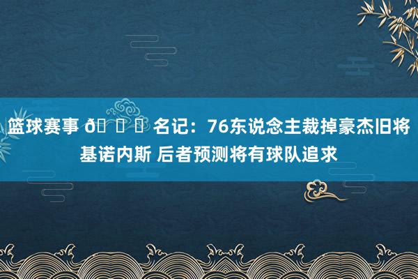 篮球赛事 👀名记：76东说念主裁掉豪杰旧将基诺内斯 后者预测将有球队追求