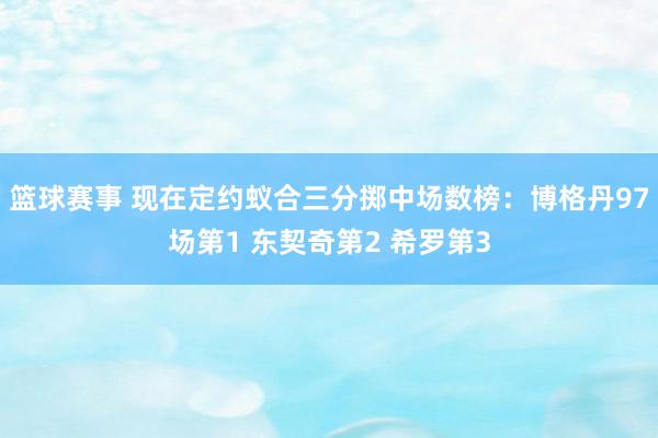 篮球赛事 现在定约蚁合三分掷中场数榜：博格丹97场第1 东契奇第2 希罗第3