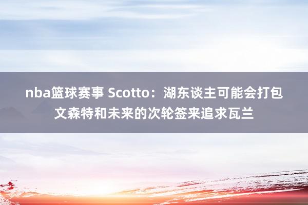 nba篮球赛事 Scotto：湖东谈主可能会打包文森特和未来的次轮签来追求瓦兰