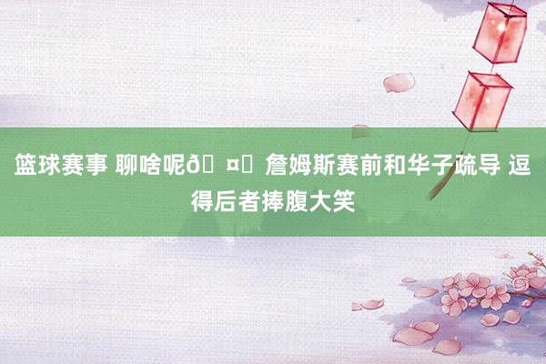 篮球赛事 聊啥呢🤔詹姆斯赛前和华子疏导 逗得后者捧腹大笑